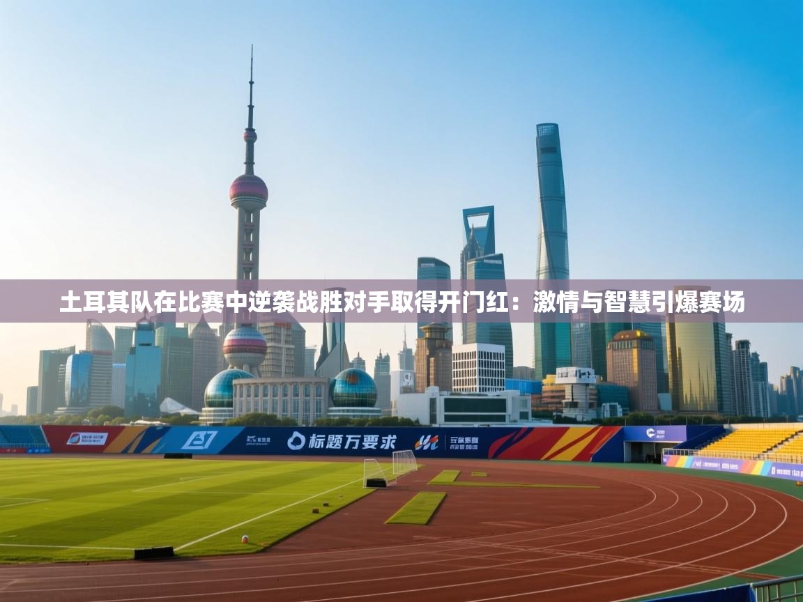 土耳其队在比赛中逆袭战胜对手取得开门红:激情与智慧引爆赛场 第2张